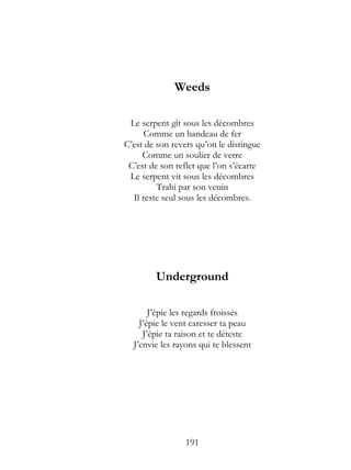 Weeds

 Le serpent gît sous les décombres
      Comme un bandeau de fer
C’est de son revers qu’on le distingue
     Comme un soulier de verre
 C’est de son reflet que l’on s’écarte
 Le serpent vit sous les décombres
         Trahi par son venin
  Il reste seul sous les décombres.




        Underground

       J’épie les regards froissés
    J’épie le vent caresser ta peau
     J’épie ta raison et te déteste
  J’envie les rayons qui te blessent




                 191
 