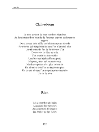 Livre 18




                     Clair-obscur

          Le noir couloir de mes sombres victoires
  Au lendemain d’un monde de funestes espoirs et d’éternels
                             regrets
       De ta douce voix siffle une chanson pour sourds
      Pour ceux qui perçoivent ce que l’on n’entend plus
            Un triste matin fait de lumière et d’or
                  De rose et de bleu te noie
                   Ton matin est un souffle
               Une bise qui réchauffe ma peau
               Ma peau, mon sel, mon essence
             Ma douce peine n’est plus qu’un air
            Un air triste que l’on ne fredonne plus
         Un de ces air que l’on ne peut plus entendre
                         Un air de rien




                           Rion

                  Les décombre abstraits
                  Aveuglent les penseurs
                  Aux chemins divergents
                  Du mal et de ses fleurs



                            192
 