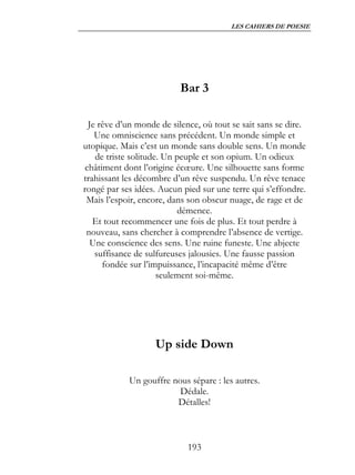 LES CAHIERS DE POESIE




                           Bar 3

  Je rêve d’un monde de silence, où tout se sait sans se dire.
    Une omniscience sans précédent. Un monde simple et
utopique. Mais c’est un monde sans double sens. Un monde
    de triste solitude. Un peuple et son opium. Un odieux
 châtiment dont l’origine écœure. Une silhouette sans forme
trahissant les décombre d’un rêve suspendu. Un rêve tenace
rongé par ses idées. Aucun pied sur une terre qui s’effondre.
 Mais l’espoir, encore, dans son obscur nuage, de rage et de
                           démence.
   Et tout recommencer une fois de plus. Et tout perdre à
 nouveau, sans chercher à comprendre l’absence de vertige.
   Une conscience des sens. Une ruine funeste. Une abjecte
    suffisance de sulfureuses jalousies. Une fausse passion
      fondée sur l’impuissance, l’incapacité même d’être
                      seulement soi-même.




                    Up side Down

            Un gouffre nous sépare : les autres.
                         Dédale.
                        Détalles!



                             193
 