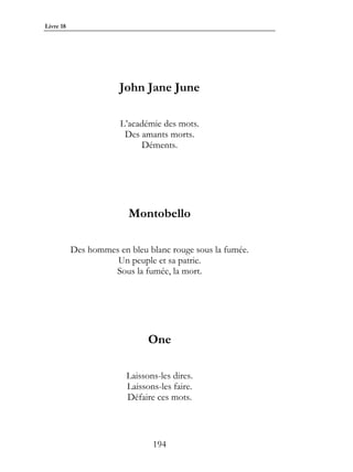 Livre 18




                       John Jane June

                       L’académie des mots.
                        Des amants morts.
                             Déments.




                         Montobello

           Des hommes en bleu blanc rouge sous la fumée.
                     Un peuple et sa patrie.
                    Sous la fumée, la mort.




                               One

                         Laissons-les dires.
                         Laissons-les faire.
                         Défaire ces mots.



                                194
 