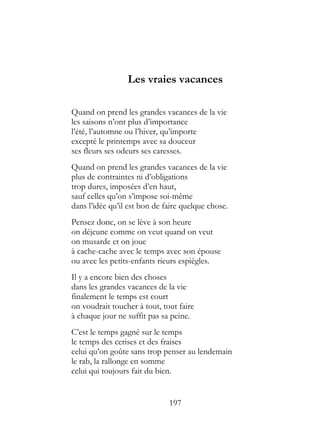 Les vraies vacances

Quand on prend les grandes vacances de la vie
les saisons n’ont plus d’importance
l’été, l’automne ou l’hiver, qu’importe
excepté le printemps avec sa douceur
ses fleurs ses odeurs ses caresses.
Quand on prend les grandes vacances de la vie
plus de contraintes ni d’obligations
trop dures, imposées d’en haut,
sauf celles qu’on s’impose soi-même
dans l’idée qu’il est bon de faire quelque chose.
Pensez donc, on se lève à son heure
on déjeune comme on veut quand on veut
on musarde et on joue
à cache-cache avec le temps avec son épouse
ou avec les petits-enfants rieurs espiègles.
Il y a encore bien des choses
dans les grandes vacances de la vie
finalement le temps est court
on voudrait toucher à tout, tout faire
à chaque jour ne suffit pas sa peine.
C’est le temps gagné sur le temps
le temps des cerises et des fraises
celui qu’on goûte sans trop penser au lendemain
le rab, la rallonge en somme
celui qui toujours fait du bien.


                              197
 