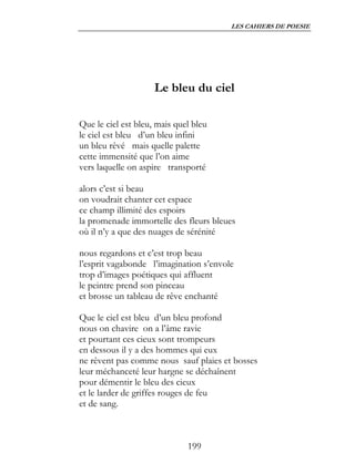 LES CAHIERS DE POESIE




                     Le bleu du ciel

Que le ciel est bleu, mais quel bleu
le ciel est bleu d’un bleu infini
un bleu rêvé mais quelle palette
cette immensité que l’on aime
vers laquelle on aspire transporté

alors c’est si beau
on voudrait chanter cet espace
ce champ illimité des espoirs
la promenade immortelle des fleurs bleues
où il n’y a que des nuages de sérénité

nous regardons et c’est trop beau
l’esprit vagabonde l’imagination s’envole
trop d’images poétiques qui affluent
le peintre prend son pinceau
et brosse un tableau de rêve enchanté

Que le ciel est bleu d’un bleu profond
nous on chavire on a l’âme ravie
et pourtant ces cieux sont trompeurs
en dessous il y a des hommes qui eux
ne rêvent pas comme nous sauf plaies et bosses
leur méchanceté leur hargne se déchaînent
pour démentir le bleu des cieux
et le larder de griffes rouges de feu
et de sang.



                              199
 