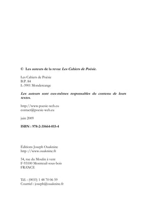© Les auteurs de la revue Les Cahiers de Poésie.

Les Cahiers de Poésie
B.P. 84
L-3901 Mondercange

Les auteurs sont eux-mêmes responsables du contenu de leurs
textes.

http://www.poesie-web.eu
contact@poesie-web.eu

juin 2009

ISBN : 978-2-35664-015-4




Éditions Joseph Ouaknine
http ://www.ouaknine.fr

54, rue du Moulin à vent
F-93100 Montreuil-sous-bois
FRANCE


Tél. : (0033) 1 48 70 06 59
Courriel : joseph@ouaknine.fr
 