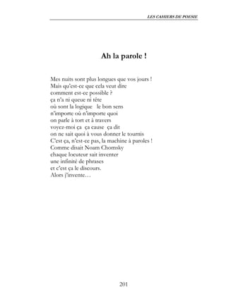LES CAHIERS DE POESIE




                      Ah la parole !

Mes nuits sont plus longues que vos jours !
Mais qu’est-ce que cela veut dire
comment est-ce possible ?
ça n’a ni queue ni tête
où sont la logique le bon sens
n’importe où n’importe quoi
on parle à tort et à travers
voyez-moi ça ça cause ça dit
on ne sait quoi à vous donner le tournis
C’est ça, n’est-ce pas, la machine à paroles !
Comme disait Noam Chomsky
chaque locuteur sait inventer
une infinité de phrases
et c’est ça le discours.
Alors j’invente…




                               201
 
