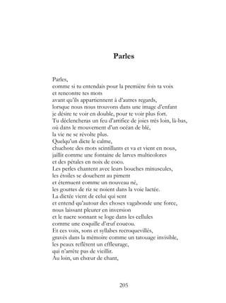 Parles

Parles,
comme si tu entendais pour la première fois ta voix
et rencontre tes mots
avant qu’ils appartiennent à d’autres regards,
lorsque nous nous trouvons dans une image d’enfant
je désire te voir en double, pour te voir plus fort.
Tu déclencheras un feu d’artifice de joies très loin, là-bas,
où dans le mouvement d’un océan de blé,
la vie ne se révolte plus.
Quelqu’un dicte le calme,
chuchote des mots scintillants et va et vient en nous,
jaillit comme une fontaine de larves multicolores
et des pétales en noix de coco.
Les perles chantent avec leurs bouches minuscules,
les étoiles se douchent au piment
et éternuent comme un nouveau né,
les gouttes de riz se noient dans la voie lactée.
La dictée vient de celui qui sent
et entend qu’autour des choses vagabonde une force,
nous laissant pleurer en inversion
et le nacre sonnant se loge dans les cellules
comme une coquille d’œuf coucou.
Et ces voix, sons et syllabes recroquevillés,
gravés dans la mémoire comme un tatouage invisible,
les peaux reflètent un effleurage,
qui n’arrête pas de vieillir.
Au loin, un chœur de chant,



                              205
 