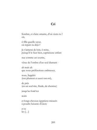 Cri

Sombre, et claire amante, d’où viens-tu ?
où,
ô fille-gazelle-sœur,
où repars-tu déjà ?
Je t’aimerai de loin, ô reine,
puisqu’il le faut bien, capricieuse enfant
nue comme un sourire,
vêtue de l’ombre d’un seul diamant -
ah mais ah
que nous préférerions embrasser,
nous, Sapphô
(ton pharaon et aussi ton roi),
de près
(en un seul rire, fluide, de chemise)
jusqu’au fond tes
noirs
et longs cheveux égyptiens micacés
à poudre luisante d’encre
et te
les […]



                               209
 