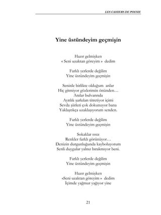 LES CAHIERS DE POESIE




Yine üstündeyim geçmişin

           Hazır gelmişken
   « Seni uzaktan göreyim » dedim

        Farklı yerlerde değilim
      Yine üstündeyim geçmişin

   Seninle birlikte olduğum anlar
 Hiç gitmiyor gözlerimin önünden…
           Anılar bulvarında
    Ayrılık şarkıları titretiyor içimi
  Sevda şiirleri çok dokunuyor bana
 Yaklaştıkça uzaklaşıyorum senden.

        Farklı yerlerde değilim
      Yine üstündeyim geçmişin

            Sokaklar ıssız
     Renkler farklı görünüyor…
Denizin durgunluğunda kayboluyorum
Senli duygular yalnız bırakmıyor beni.

        Farklı yerlerde değilim
      Yine üstündeyim geçmişin

          Hazır gelmişken
   «Seni uzaktan göreyim » dedim
     İçimde yağmur yağıyor yine



                  21
 