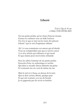 Liberté

                                           Écrit à l’âge de 16 ans
                                      A Mikis THEODORAKIS

Toi ma patrie perdue qu’un chant d’amour résume
Existes-tu vraiment sous un tiède horizon
Ou n’es-tu que ce mot sur les murs des prisons
Liberté ! que le soir d’espérance rallume

Ah ! si vous connaissiez cet amour qui m’obsède
Vous ne comprendriez pas que je survive encor
A ce rêve absolu qui embrasse et qui mord
Et que chante pour moi la brise citharède

Sous les arbres lointains de ma patrie perdue
Souvenir d’une vie authentique et sereine
Qui dans ce monde obscur alimente ma peine
Et soutenant ma vie, tout de même me tue

Mais le ciel est si beau, au-dessus de la terre
Que tu dois exister, liberté, quelque part
Et qui sait si jamais, à ce jeu de hasard
Je ne gagnerais pas de revoir ta lumière.




                               213
 
