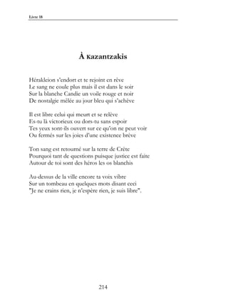 Livre 18




                       À Kazantzakis

Hérakleion s’endort et te rejoint en rêve
Le sang ne coule plus mais il est dans le soir
Sur la blanche Candie un voile rouge et noir
De nostalgie mêlée au jour bleu qui s’achève

Il est libre celui qui meurt et se relève
Es-tu là victorieux ou dors-tu sans espoir
Tes yeux sont-ils ouvert sur ce qu’on ne peut voir
Ou fermés sur les joies d’une existence brève

Ton sang est retourné sur la terre de Crète
Pourquoi tant de questions puisque justice est faite
Autour de toi sont des héros les os blanchis

Au-dessus de la ville encore ta voix vibre
Sur un tombeau en quelques mots disant ceci
"Je ne crains rien, je n’espère rien, je suis libre".




                                214
 