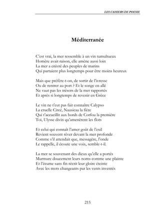 LES CAHIERS DE POESIE




                      Méditerranée

C’est vrai, la mer ressemble à un vin tumultueux
Homère avait raison, elle amène aussi loin
La mer a enivré des peuples de marins
Qui partaient plus longtemps pour être moins heureux

Mais que préfère-t-on, de sortir de l’ivresse
Ou de rentrer au port ? Et le songe en allé
Ne vaut pas les trésors de la mer rapportés
Et après si longtemps de revenir en Grèce

Le vin ne t’eut pas fait connaître Calypso
La cruelle Circé, Nausicaa la fière
Qui t’accueillit aux bords de Corfou la première
Toi, Ulysse divin qu’amenèrent les flots

Et celui qui connaît l’amer goût de l’exil
Revient souvent rêver devant la mer profonde
Comme s’il attendait que, messagère, l’onde
Le rappelle, il écoute une voix, semble-t-il.

La mer se souvenant des dieux qu’elle a portés
Murmure doucement leurs noms comme une plainte
Et l’écume sans fin récrit leur gloire éteinte
Avec les mots changeants par les vents inventés




                              215
 