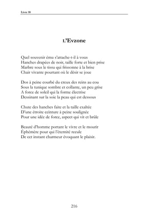 Livre 18




                         L’Evzone


Quel souvenir ému s’attache-t-il à vous
Hanches drapées de noir, taille forte et bien prise
Marbre sous le tissu qui frissonne à la brise
Chair vivante pourtant où le désir se joue

Dos à peine courbé du creux des reins au cou
Sous la tunique sombre et collante, un peu grise
A force de soleil qui la forme électrise
Dessinant sur la soie la peau qui est dessous

Chute des hanches faite et la taille exaltée
D’une étroite ceinture à peine soulignée
Pour une idée de force, aspect qui vit et brûle

Beauté d’homme portant le vivre et le mourir
Éphémère pour qui l’éternité recule
De cet instant charmeur évoquant le plaisir.




                              216
 
