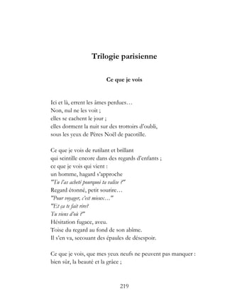 Trilogie parisienne

                         Ce que je vois


Ici et là, errent les âmes perdues…
Non, nul ne les voit ;
elles se cachent le jour ;
elles dorment la nuit sur des trottoirs d’oubli,
sous les yeux de Pères Noël de pacotille.

Ce que je vois de rutilant et brillant
qui scintille encore dans des regards d’enfants ;
ce que je vois qui vient :
un homme, hagard s’approche
"Tu l’as acheté pourquoi ta valise ?"
Regard étonné, petit sourire…
"Pour voyager, c’est mieux…"
"Et ça te fait rire?
Tu viens d’où ?"
Hésitation fugace, aveu.
Toise du regard au fond de son abîme.
Il s’en va, secouant des épaules de désespoir.

Ce que je vois, que mes yeux neufs ne peuvent pas manquer :
bien sûr, la beauté et la grâce ;


                               219
 