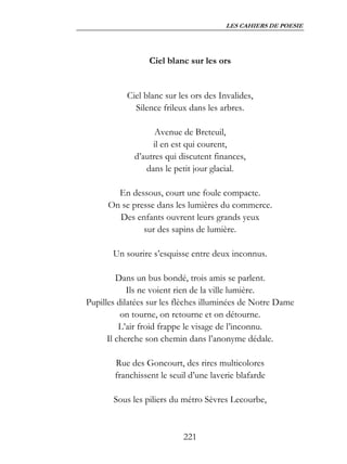 LES CAHIERS DE POESIE




                  Ciel blanc sur les ors


           Ciel blanc sur les ors des Invalides,
             Silence frileux dans les arbres.

                   Avenue de Breteuil,
                  il en est qui courent,
             d’autres qui discutent finances,
                dans le petit jour glacial.

        En dessous, court une foule compacte.
      On se presse dans les lumières du commerce.
        Des enfants ouvrent leurs grands yeux
               sur des sapins de lumière.

       Un sourire s’esquisse entre deux inconnus.

         Dans un bus bondé, trois amis se parlent.
            Ils ne voient rien de la ville lumière.
Pupilles dilatées sur les flèches illuminées de Notre Dame
          on tourne, on retourne et on détourne.
          L’air froid frappe le visage de l’inconnu.
      Il cherche son chemin dans l’anonyme dédale.

        Rue des Goncourt, des rires multicolores
        franchissent le seuil d’une laverie blafarde

       Sous les piliers du métro Sèvres Lecourbe,


                            221
 