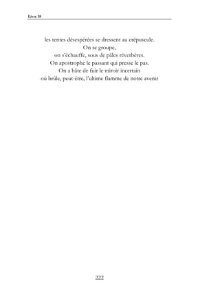 Livre 18




        les tentes désespérées se dressent au crépuscule.
                          On se groupe,
             on s’échauffe, sous de pâles réverbères.
           On apostrophe le passant qui presse le pas.
               On a hâte de fuir le miroir incertain
       où brûle, peut-être, l’ultime flamme de notre avenir




                               222
 