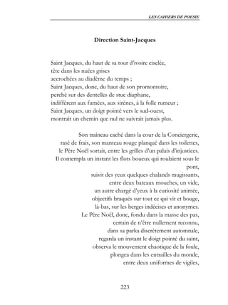 LES CAHIERS DE POESIE




                    Direction Saint-Jacques


Saint Jacques, du haut de sa tour d’ivoire ciselée,
tête dans les nuées grises
accrochées au diadème du temps ;
Saint Jacques, donc, du haut de son promontoire,
perché sur des dentelles de stuc diaphane,
indifférent aux fumées, aux sirènes, à la folle rumeur ;
Saint Jacques, un doigt pointé vers le sud-ouest,
montrait un chemin que nul ne suivrait jamais plus.

             Son traîneau caché dans la cour de la Conciergerie,
     rasé de frais, son manteau rouge planqué dans les toilettes,
    le Père Noël sortait, entre les grilles d’un palais d’injustices.
  Il contempla un instant les flots boueux qui roulaient sous le
                                                               pont,
                    suivit des yeux quelques chalands mugissants,
                             entre deux bateaux mouches, un vide,
                      un autre chargé d’yeux à la curiosité animée,
                    objectifs braqués sur tout ce qui vit et bouge,
                      là-bas, sur les berges indécises et anonymes.
              Le Père Noël, donc, fondu dans la masse des pas,
                               certain de n’être nullement reconnu,
                            dans sa parka discrètement automnale,
                        regarda un instant le doigt pointé du saint,
                     observa le mouvement chaotique de la foule,
                             plongea dans les entrailles du monde,
                                    entre deux uniformes de vigiles,


                                223
 