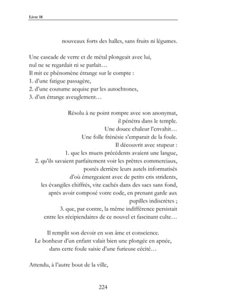 Livre 18




               nouveaux forts des halles, sans fruits ni légumes.

Une cascade de verre et de métal plongeait avec lui,
nul ne se regardait ni se parlait…
Il mit ce phénomène étrange sur le compte :
1. d’une fatigue passagère,
2. d’une coutume acquise par les autochtones,
3. d’un étrange aveuglement…

                   Résolu à ne point rompre avec son anonymat,
                                         il pénétra dans le temple.
                                    Une douce chaleur l’envahit…
                         Une folle frénésie s’emparait de la foule.
                                        Il découvrit avec stupeur :
                  1. que les muets précédents avaient une langue,
   2. qu’ils savaient parfaitement voir les prêtres commerciaux,
                          postés derrière leurs autels informatisés
                    d’où émergeaient avec de petits cris stridents,
      les évangiles chiffrés, vite cachés dans des sacs sans fond,
          après avoir composé votre code, en prenant garde aux
                                              pupilles indiscrètes ;
               3. que, par contre, la même indifférence persistait
        entre les récipiendaires de ce nouvel et fascinant culte…

        Il remplit son devoir en son âme et conscience.
   Le bonheur d’un enfant valait bien une plongée en apnée,
         dans cette foule saisie d’une furieuse cécité…

Attendu, à l’autre bout de la ville,


                                224
 