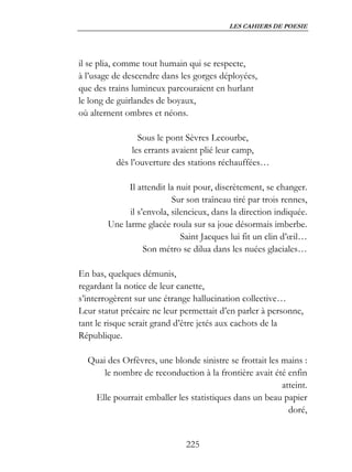 LES CAHIERS DE POESIE




il se plia, comme tout humain qui se respecte,
à l’usage de descendre dans les gorges déployées,
que des trains lumineux parcouraient en hurlant
le long de guirlandes de boyaux,
où alternent ombres et néons.

                 Sous le pont Sèvres Lecourbe,
               les errants avaient plié leur camp,
          dès l’ouverture des stations réchauffées…

             Il attendit la nuit pour, discrètement, se changer.
                           Sur son traîneau tiré par trois rennes,
              il s’envola, silencieux, dans la direction indiquée.
        Une larme glacée roula sur sa joue désormais imberbe.
                              Saint Jacques lui fit un clin d’œil…
                   Son métro se dilua dans les nuées glaciales…

En bas, quelques démunis,
regardant la notice de leur canette,
s’interrogèrent sur une étrange hallucination collective…
Leur statut précaire ne leur permettait d’en parler à personne,
tant le risque serait grand d’être jetés aux cachots de la
République.

  Quai des Orfèvres, une blonde sinistre se frottait les mains :
      le nombre de reconduction à la frontière avait été enfin
                                                         atteint.
   Elle pourrait emballer les statistiques dans un beau papier
                                                           doré,


                              225
 