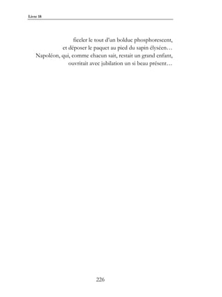 Livre 18




                    ficeler le tout d’un bolduc phosphorescent,
              et déposer le paquet au pied du sapin élyséen…
    Napoléon, qui, comme chacun sait, restait un grand enfant,
                 ouvrirait avec jubilation un si beau présent…




                              226
 