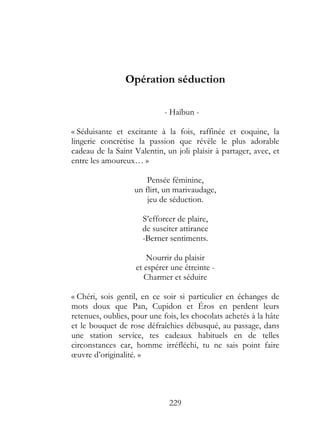Opération séduction

                             - Haïbun -

« Séduisante et excitante à la fois, raffinée et coquine, la
lingerie concrétise la passion que révèle le plus adorable
cadeau de la Saint Valentin, un joli plaisir à partager, avec, et
entre les amoureux… »

                       Pensée féminine,
                   un flirt, un marivaudage,
                       jeu de séduction.

                      S’efforcer de plaire,
                      de susciter attirance
                      -Berner sentiments.

                        Nourrir du plaisir
                    et espérer une étreinte -
                       Charmer et séduire

« Chéri, sois gentil, en ce soir si particulier en échanges de
mots doux que Pan, Cupidon et Éros en perdent leurs
retenues, oublies, pour une fois, les chocolats achetés à la hâte
et le bouquet de rose défraîchies débusqué, au passage, dans
une station service, tes cadeaux habituels en de telles
circonstances car, homme irréfléchi, tu ne sais point faire
œuvre d’originalité. »




                              229
 