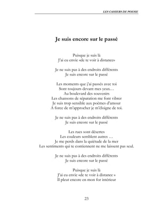 LES CAHIERS DE POESIE




         Je suis encore sur le passé

                     Puisque je suis là
           J’ai eu envie «de te voir à distance»

         Je ne suis pas à des endroits différents
                Je suis encore sur le passé

           Les moments que j’ai passés avec toi
            Sont toujours devant mes yeux…
                Au boulevard des souvenirs
       Les chansons de séparation me font vibrer
        Je suis trop sensible aux poèmes d’amour
       A force de m’approcher je m’éloigne de toi.

         Je ne suis pas à des endroits différents
                Je suis encore sur le passé

                 Les rues sont désertes
            Les couleurs semblent autres …
         Je me perds dans la quiétude de la mer
Les sentiments qui te contiennent ne me laissent pas seul.

         Je ne suis pas à des endroits différents
                Je suis encore sur le passé

                     Puisque je suis là
           J’ai eu envie «de te voir à distance »
           Il pleut encore en mon for intérieur



                            23
 