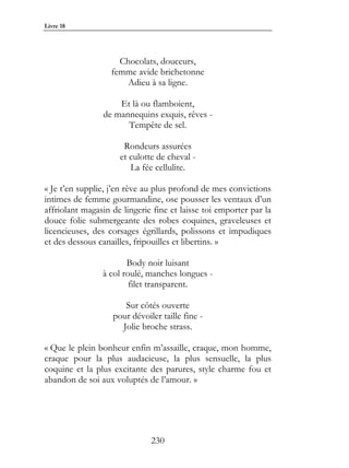 Livre 18




                     Chocolats, douceurs,
                   femme avide brichetonne
                       Adieu à sa ligne.

                    Et là ou flamboient,
                de mannequins exquis, rêves -
                      Tempête de sel.

                      Rondeurs assurées
                     et culotte de cheval -
                        La fée cellulite.

« Je t’en supplie, j’en rêve au plus profond de mes convictions
intimes de femme gourmandine, ose pousser les ventaux d’un
affriolant magasin de lingerie fine et laisse toi emporter par la
douce folie submergeante des robes coquines, graveleuses et
licencieuses, des corsages égrillards, polissons et impudiques
et des dessous canailles, fripouilles et libertins. »

                       Body noir luisant
                à col roulé, manches longues -
                        filet transparent.

                      Sur côtés ouverte
                   pour dévoiler taille fine -
                     Jolie broche strass.

« Que le plein bonheur enfin m’assaille, craque, mon homme,
craque pour la plus audacieuse, la plus sensuelle, la plus
coquine et la plus excitante des parures, style charme fou et
abandon de soi aux voluptés de l’amour. »




                              230
 
