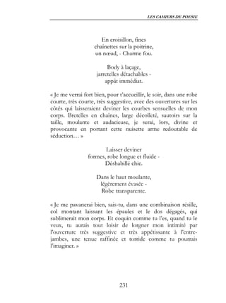 LES CAHIERS DE POESIE




                       En croisillon, fines
                    chaînettes sur la poitrine,
                    un nœud, - Charme fou.

                          Body à laçage,
                     jarretelles détachables -
                         appât immédiat.

« Je me verrai fort bien, pour t’accueillir, le soir, dans une robe
courte, très courte, très suggestive, avec des ouvertures sur les
côtés qui laisseraient deviner les courbes sensuelles de mon
corps. Bretelles en chaînes, large décolleté, sautoirs sur la
taille, moulante et audacieuse, je serai, lors, divine et
provocante en portant cette nuisette arme redoutable de
séduction… »

                        Laisser deviner
                 formes, robe longue et fluide -
                       Déshabillé chic.

                    Dans le haut moulante,
                     légèrement évasée -
                      Robe transparente.

« Je me pavanerai bien, sais-tu, dans une combinaison résille,
col montant laissant les épaules et le dos dégagés, qui
sublimerait mon corps. Et coquin comme tu l’es, quand tu le
veux, tu aurais tout loisir de lorgner mon intimité par
l’ouverture très suggestive et très appétissante à l’entre-
jambes, une tenue raffinée et torride comme tu pourrais
l’imaginer. »




                               231
 
