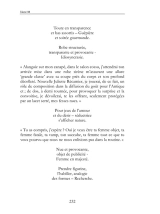Livre 18




                     Toute en transparence
                   et bas assortis – Guêpière
                      et soirée gourmande.

                       Robe structurée,
                 transparente et provocante -
                        Idiosyncrasie.

« Alanguie sur mon canapé, dans le salon cossu, j’attendrai ton
arrivée mise dans une robe sirène m’assurant une allure
‘grande classe’ avec sa coupe près du corps et son profond
décolleté. Nouvelle Juliette Récamier, je jouerai, de ce fait, un
rôle de composition dans la diffusion du goût pour l’Antique
et ; de dos, à demi tournée, pour provoquer la surprise et la
convoitise, je dévoilerai, te les offrant, seulement protégées
par un lacet serré, mes fesses nues. »

                     Pour jeux de l’amour
                    et du désir – séductrice
                        s’afficher nature.

« Tu as compris, j’espère ? Oui je veux être ta femme objet, ta
femme fatale, ta vamp, ton succube, ta femme tout ce que tu
veux pourvu que nous ne nous enlisions pas dans la routine. »

                      Nue et provocante,
                      objet de publicité -
                      Femme en majesté.

                       Prendre figurine,
                      l’habiller, analogie
                   des formes – Recherche.




                              232
 