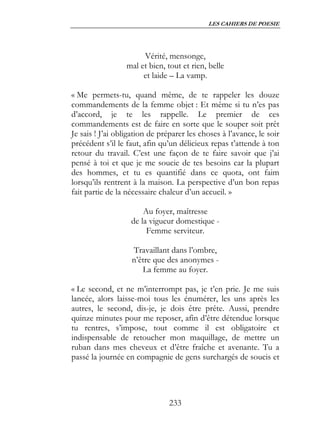 LES CAHIERS DE POESIE




                       Vérité, mensonge,
                  mal et bien, tout et rien, belle
                       et laide – La vamp.

« Me permets-tu, quand même, de te rappeler les douze
commandements de la femme objet : Et même si tu n’es pas
d’accord, je te les rappelle. Le premier de ces
commandements est de faire en sorte que le souper soit prêt
Je sais ! J’ai obligation de préparer les choses à l’avance, le soir
précédent s’il le faut, afin qu’un délicieux repas t’attende à ton
retour du travail. C’est une façon de te faire savoir que j’ai
pensé à toi et que je me soucie de tes besoins car la plupart
des hommes, et tu es quantifié dans ce quota, ont faim
lorsqu’ils rentrent à la maison. La perspective d’un bon repas
fait partie de la nécessaire chaleur d’un accueil. »

                       Au foyer, maîtresse
                   de la vigueur domestique -
                        Femme serviteur.

                   Travaillant dans l’ombre,
                   n’être que des anonymes -
                      La femme au foyer.

« Le second, et ne m’interrompt pas, je t’en prie. Je me suis
lancée, alors laisse-moi tous les énumérer, les uns après les
autres, le second, dis-je, je dois être prête. Aussi, prendre
quinze minutes pour me reposer, afin d’être détendue lorsque
tu rentres, s’impose, tout comme il est obligatoire et
indispensable de retoucher mon maquillage, de mettre un
ruban dans mes cheveux et d’être fraîche et avenante. Tu a
passé la journée en compagnie de gens surchargés de soucis et




                               233
 