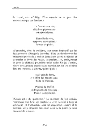 Livre 18




de travail, cela m’oblige d’être enjouée et un peu plus
intéressante que ces derniers. »

                     La femme sans tête,
                    décolleté pigeonnant -
                      omnipraticienne.

                      Dentelle de rêve,
                   perpétuel mouvement -
                      Poupée de plaisir.

« S’enchaîne, alors, le troisième, tout autant impératif que les
deux premiers : Ranger le désordre ! Faire un dernier tour des
principales pièces de la maison juste avant que tu ne rentres et
assembler les livres, les revues, les papiers… et, enfin, passer
un coup de chiffon à poussière sur les tables. Un jeu d’enfant,
pour t’être agréable exécuté sans marmonner, un jeu, comme
dans ma jeunesse, la dînette, qui me plaît. »

                      Jouer grande dame,
                 et s’offrir des plaisirs sains -
                       Faire du ménage.

                      Poupée de chiffon
                  se droguant à la poussière -
                     Plaisirs domestiques.

« Qu’en est-il du quatrième ? Au moment de ton arrivée,
j’éliminerai tout bruit de machine à laver, séchoir à linge et
aspirateur. Et t’accueillant avec un chaleureux sourire et te
montrant de la sincérité dans mon désir de te plaire. Je serai
heureuse de te voir. »




                              234
 