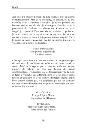 Livre 18




que tu as pu endurer pendant ta dure journée. Tu t’installeras
confortablement. Afin de te détendre, au canapé, ou tu iras
t’étendre dans la chambre à coucher. Je t’aurai préparé une
boisson fraîche ou chaude. Je t’arrangerai l’oreiller et je te
proposerai de t’enlever tes chaussures. Comme tu seras
fatigué, je te parlerai d’une voix douce, apaisante et plaisante.
Je ne te poserai pas de questions sur ce que tu as fait et je ne
remettrai jamais en cause ton jugement ou ton intégrité. Tu es
le maître au foyer et qu’en tant que tel, tu exerces, toujours, ta
volonté avec justice et honnêteté. »

                      Foi et enthousiasme
                   sans plainte ni jérémiade -
                        Un choix assuré

« Lorsque nous aurons achevé notre diner, ne me propose pas
de m’aider… Je déclinerai ton offre car tu risquerais de te
sentir obligé de la répéter par la suite et, après une longue
journée de labeur, tu n’as nul besoin de travail
supplémentaire. Tranquillise-toi, je débarrasserai vite la table
et ferai la vaisselle. Au différent, livre-toi à tes passe-temps
favoris et consacre-toi à tes centres d’intérêts. Reste l’esprit
libre, je ne te parlerai pas, je n’empiéterai pas sur ton domaine
car mes centres d’intérêt sont insignifiants comparés aux tiens
et à ceux des hommes. »

                        Vers télévision,
                    le regard figé – Misère
                   et grandeur de l’Homme.

                         Inviter amis,
                mettre couvert, servir table… -
                  Passe-temps des femmes.



                               236
 
