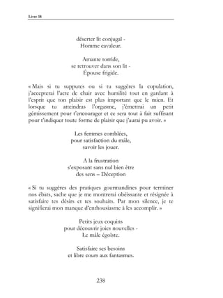 Livre 18




                    déserter lit conjugal -
                     Homme cavaleur.

                       Amante torride,
                  se retrouver dans son lit -
                        Épouse frigide.

« Mais si tu supputes ou si tu suggères la copulation,
j’accepterai l’acte de chair avec humilité tout en gardant à
l’esprit que ton plaisir est plus important que le mien. Et
lorsque tu atteindras l’orgasme, j’émettrai un petit
gémissement pour t’encourager et ce sera tout à fait suffisant
pour t’indiquer toute forme de plaisir que j’aurai pu avoir. »

                   Les femmes comblées,
                  pour satisfaction du mâle,
                       savoir les jouer.

                       A la frustration
                s’exposant sans nul bien être
                    des sens – Déception

« Si tu suggères des pratiques gourmandines pour terminer
nos ébats, sache que je me montrerai obéissante et résignée à
satisfaire tes désirs et tes souhaits. Par mon silence, je te
signifierai mon manque d’enthousiasme à les accomplir. »

                     Petits jeux coquins
               pour découvrir joies nouvelles -
                      Le mâle égoïste.

                     Satisfaire ses besoins
                et libre cours aux fantasmes.



                             238
 