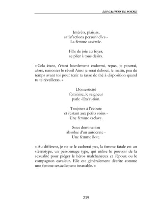 LES CAHIERS DE POESIE




                        Intérêts, plaisirs,
                  satisfactions personnelles -
                      La femme asservie.

                     Fille de joie au foyer,
                     se plier à tous désirs.

« Cela étant, t’étant lourdement endormi, repus, je pourrai,
alors, remonter le réveil Ainsi je serai debout, le matin, peu de
temps avant toi pour tenir ta tasse de thé à disposition quand
tu te réveilleras. »

                         Domesticité
                     féminine, le seigneur
                       parle -Exécution.

                      Toujours à l’écoute
                  et restant aux petits soins -
                      Une femme esclave.

                      Sous domination
                   absolue d’un autocrate -
                      Une femme ilote.

« Au différent, je ne te le cacherai pas, la femme fatale est un
stéréotype, un personnage type, qui utilise le pouvoir de la
sexualité pour piéger le héros malchanceux et l’époux ou le
compagnon cavaleur. Elle est généralement décrite comme
une femme sexuellement insatiable. »




                              239
 