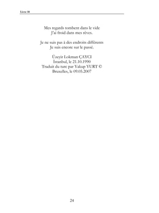Livre 18




             Mes regards tombent dans le vide
                J’ai froid dans mes rêves.

           Je ne suis pas à des endroits différents
                 Je suis encore sur le passé.

                Üzeyir Lokman ÇAYCI
                 İstanbul, le 21.10.1990
           Traduit du turc par Yakup YURT ©
                 Bruxelles, le 09.05.2007




                             24
 