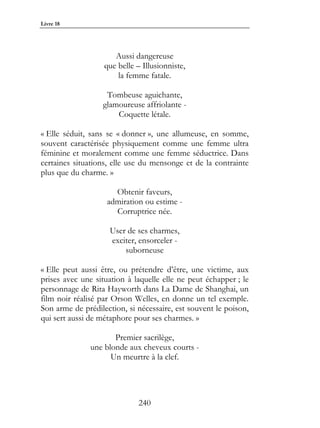 Livre 18




                      Aussi dangereuse
                   que belle – Illusionniste,
                       la femme fatale.

                   Tombeuse aguichante,
                  glamoureuse affriolante -
                      Coquette létale.

« Elle séduit, sans se « donner », une allumeuse, en somme,
souvent caractérisée physiquement comme une femme ultra
féminine et moralement comme une femme séductrice. Dans
certaines situations, elle use du mensonge et de la contrainte
plus que du charme. »

                      Obtenir faveurs,
                    admiration ou estime -
                      Corruptrice née.

                    User de ses charmes,
                    exciter, ensorceler -
                        suborneuse

« Elle peut aussi être, ou prétendre d’être, une victime, aux
prises avec une situation à laquelle elle ne peut échapper ; le
personnage de Rita Hayworth dans La Dame de Shanghai, un
film noir réalisé par Orson Welles, en donne un tel exemple.
Son arme de prédilection, si nécessaire, est souvent le poison,
qui sert aussi de métaphore pour ses charmes. »

                      Premier sacrilège,
               une blonde aux cheveux courts -
                     Un meurtre à la clef.




                              240
 