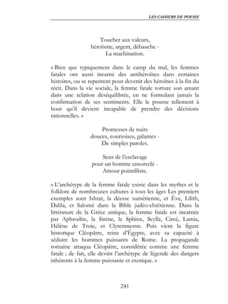 LES CAHIERS DE POESIE




                     Toucher aux valeurs,
                 héroïsme, argent, débauche -
                       La machination.

« Bien que typiquement dans le camp du mal, les femmes
fatales ont aussi incarné des antihéroïnes dans certaines
histoires, ou se repentent pour devenir des héroïnes à la fin du
récit. Dans la vie sociale, la femme fatale torture son amant
dans une relation déséquilibrée, en ne formulant jamais la
confirmation de ses sentiments. Elle le pousse tellement à
bout qu’il devient incapable de prendre des décisions
rationnelles. »

                     Promesses de nuits
                 douces, courtoises, galantes -
                     De simples paroles.

                     Sens de l’esclavage
                 pour un homme ensorcelé -
                     Amour pointilliste.

« L’archétype de la femme fatale existe dans les mythes et le
folklore de nombreuses cultures à tous les âges Les premiers
exemples sont Ishtar, la déesse sumérienne, et Ève, Lilith,
Dalila, et Salomé dans la Bible judéo-chrétienne. Dans la
littérature de la Grèce antique, la femme fatale est incarnée
par Aphrodite, la Sirène, le Sphinx, Scylla, Circé, Lamia,
Hélène de Troie, et Clytemnestre. Puis vient la figure
historique Cléopâtre, reine d’Égypte, avec sa capacité à
séduire les hommes puissants de Rome. La propagande
romaine attaqua Cléopâtre, considérée comme une femme
fatale ; de fait, elle devint l’archétype de légende des dangers
inhérents à la femme puissante et exotique. »



                              241
 
