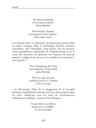 Livre 18




                    De l’amour physique
                   et de la guerre, déesse -
                       Ishtar Barbata.

                   D’un berger, l’épouse,
                pressentiment d’un malheur -
                     Mort après union.

« La femme fatale est également un personnage présent dans
la culture asiatique. Dans la mythologie chinoise, certaines
concubines, telle l’historique Yang Guifei, ont été accusées
d’être partiellement responsable de l’affaiblissement et de la
chute des dynasties, en séduisant des hommes de pouvoir
amenés à négliger leurs devoirs et à modifier leur testament à
leur bénéfice. »

                 Pour Xuangzong, des Tang
                leur empereur, Yang Yuhan,
                       guifei libertine.

                  Pour les siens, faveurs,
                conflit de pouvoir – Empire
                       à feu et à sang.

« Au Moyen-âge, l’idée de la dangerosité de la sexualité
féminine, originellement incarnée par Ève, était courante dans
les récits médiévaux sous les traits de l’enchanteresse
séduisante et maléfique, comme la Fée Morgane. »

                  Vierge offerte aux Dieux,
                   incestueuse et infidèle -
                      Le rite accompli.



                             242
 