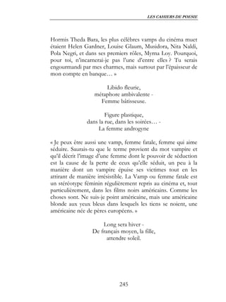 LES CAHIERS DE POESIE




Hormis Theda Bara, les plus célèbres vamps du cinéma muet
étaient Helen Gardner, Louise Glaum, Musidora, Nita Naldi,
Pola Negri, et dans ses premiers rôles, Myrna Loy. Pourquoi,
pour toi, n’incarnerai-je pas l’une d’entre elles ? Tu serais
engourmandi par mes charmes, mais surtout par l’épaisseur de
mon compte en banque… »

                      Libido fleurie,
                  métaphore ambivalente -
                    Femme bâtisseuse.

                       Figure plastique,
               dans la rue, dans les soirées… -
                    La femme androgyne

« Je peux être aussi une vamp, femme fatale, femme qui aime
séduire. Saurais-tu que le terme provient du mot vampire et
qu’il décrit l’image d’une femme dont le pouvoir de séduction
est la cause de la perte de ceux qu’elle séduit, un peu à la
manière dont un vampire épuise ses victimes tout en les
attirant de manière irrésistible. La Vamp ou femme fatale est
un stéréotype féminin régulièrement repris au cinéma et, tout
particulièrement, dans les films noirs américains. Comme les
choses sont. Ne suis-je point américaine, mais une américaine
blonde aux yeux bleus dans lesquels les tiens se noient, une
américaine née de pères européens. »

                     Long sera hiver -
                 De français moyen, la fille,
                       attendre soleil.




                             245
 