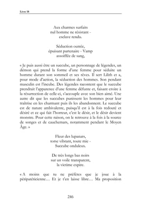Livre 18




                     Aux charmes surfaits
                    nul homme ne résistant -
                         esclave rendu.

                        Séduction outrée,
                   épuisant partenaire - Vamp
                        assoiffée de sang,

« Je puis aussi être un succube, un personnage de légendes, un
démon qui prend la forme d’une femme pour séduire un
homme durant son sommeil et ses rêves. Il sert Lilith et a,
pour mode d’action, la séduction des hommes. Son pendant
masculin est l’incube. Des légendes racontent que le succube
prendrait l’apparence d’une femme défunte et, faisant croire à
la résurrection de celle-ci, s’accouple avec son bien aimé. Une
autre dit que les succubes punissent les hommes pour leur
traîtrise en les charmant puis ils les abandonnent. Le succube
est de nature ambivalente, puisqu’il est à la fois redouté et
désiré et ce qui fait l’horreur, c’est le désir, et le désir devient
monstre. Pour cette raison, on le retrouve à la fois à la source
de songes et de cauchemars, notamment pendant le Moyen
Âge. »

                       Fleur des lupanars,
                    torse vibrant, toute mie -
                       Succube onduleux.

                     De très longs bas noirs
                    sur un voile transparent,
                        la victime expire.

« A moins que tu ne préfères que je joue à la
péripatéticienne… Et je t’en laisse libre… Ma proposition



                               246
 
