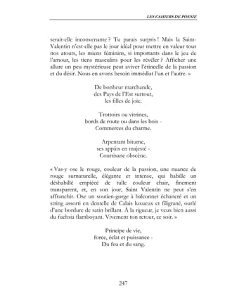 LES CAHIERS DE POESIE




serait-elle inconvenante ? Tu parais surpris ! Mais la Saint-
Valentin n’est-elle pas le jour idéal pour mettre en valeur tous
nos atouts, les miens féminins, si importants dans le jeu de
l’amour, les tiens masculins pour les révéler ? Afficher une
allure un peu mystérieuse peut aviver l’étincelle de la passion
et du désir. Nous en avons besoin immédiat l’un et l’autre. »

                   De bonheur marchande,
                   des Pays de l’Est surtout,
                       les filles de joie.

                    Trottoirs ou vitrines,
               bords de route ou dans les bois -
                   Commerces du charme.

                      Arpentant bitume,
                    ses appâts en majesté -
                     Courtisane obscène.

« Vas-y ose le rouge, couleur de la passion, une nuance de
rouge surnaturelle, élégante et intense, qui habille un
déshabillé empiécé de tulle couleur chair, finement
transparent, et, en son jour, Saint Valentin ne peut s’en
affranchir. Ose un soutien-gorge à balconnet échancré et un
string assorti en dentelle de Calais luxueux et filigrané, ourlé
d’une bordure de satin brillant. À la rigueur, je veux bien aussi
du fuchsia flamboyant. Vivement ton retour, ce soir. »

                        Principe de vie,
                   force, éclat et puissance -
                      Du feu et du sang.




                              247
 