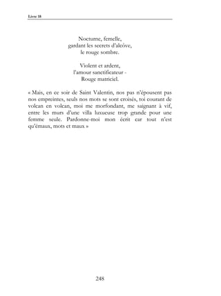 Livre 18




                     Nocturne, femelle,
                 gardant les secrets d’alcôve,
                      le rouge sombre.

                      Violent et ardent,
                   l’amour sanctificateur -
                       Rouge matriciel.

« Mais, en ce soir de Saint Valentin, nos pas n’épousent pas
nos empreintes, seuls nos mots se sont croisés, toi courant de
volcan en volcan, moi me morfondant, me saignant à vif,
entre les murs d’une villa luxueuse trop grande pour une
femme seule. Pardonne-moi mon écrit car tout n’est
qu’émaux, mots et maux »




                             248
 