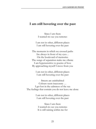 LES CAHIERS DE POESIE




  I am still hovering over the past

                 Since I am there
           I wanted «to see you remote»

        I am not in other, different places
         I am still hovering over the past

     The moments in which we crossed paths
        Are always in front of my eyes…
         On the boulevard of memories
     The songs of separation make me vibrate
      I am hypersensitive to poems of love
     By approaching myself I move from you

        I am not in other, different places
         I am still hovering over the past

               Streets are uninhabited
            Colours seem inaccurate …
        I get lost in the calmness of the sea
The feelings that contain you do not leave me alone

        I am not in other, different places
         I am still hovering over the past

                   Since I am there
          I wanted «to see you remote»
          It is still raining within me for



                         25
 