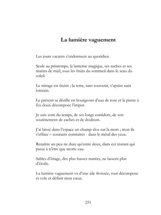 La lumière vaguement

Les jours vacants s’endorment au quotidien.

Seule au printemps, la lanterne magique, ses ruches et ses
matins de miel, tous les fruits du sommeil dans le seau du
soleil.

Le mirage est éteint ; la terre, sans souvenir, s’apaise sans
lointain.

Le présent se distille en bourgeons d’eau de rose et la pierre à
feu doux décompose l’impur.

Je suis sorti du temps, de ses longs corridors, de son
soutènement de caches et de douleurs.

J’ai laissé dans l’espace un champ clos sur la mort ; mon île
s’efface – courants contraires - dans le métal des yeux.

Renaître un peu ne dure qu’entre deux, dans cet instant qui
passe à n’être que morte eau.

Sables d’étiage, des plus basses marées, ne lassent plus
d’étoile.

La lumière vaguement va d’une aile froissée, tout décompose
et vole et définit mon cœur.




                               251
 