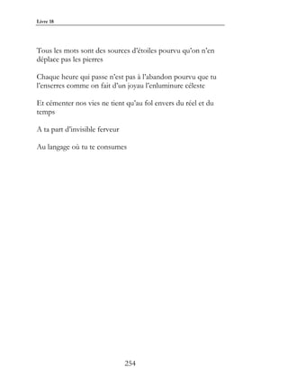 Livre 18




Tous les mots sont des sources d’étoiles pourvu qu’on n’en
déplace pas les pierres

Chaque heure qui passe n’est pas à l’abandon pourvu que tu
l’enserres comme on fait d’un joyau l’enluminure céleste

Et cémenter nos vies ne tient qu’au fol envers du réel et du
temps

A ta part d’invisible ferveur

Au langage où tu te consumes




                                254
 