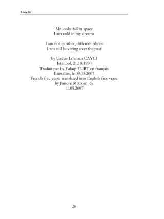 Livre 18




                     My looks fall in space
                    I am cold in my dreams

               I am not in other, different places
                I am still hovering over the past

                   by Uzeyir Lokman CAYCI
                      İstanbul, 21.10.1990
            Traduit par by Yakup YURT en français
                    Bruxelles, le 09.05.2007
       French free verse translated into English free verse
                     by Joneve McCormick
                           11.05.2007




                               26
 