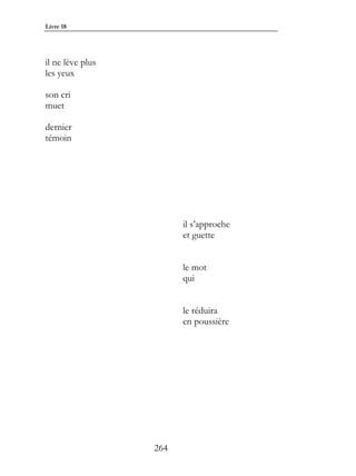Livre 18




il ne lève plus
les yeux

son cri
muet

dernier
témoin




                        il s’approche
                        et guette


                        le mot
                        qui


                        le réduira
                        en poussière




                  264
 