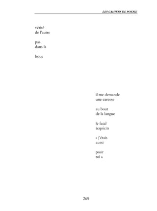 LES CAHIERS DE POESIE




vérité
de l’autre

pas
dans la

boue




                   il me demande
                   une caresse

                   au bout
                   de la langue

                   le fatal
                   requiem

                   « j’étais
                   aussi

                   pour
                   toi »




             265
 