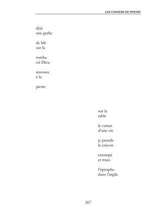 LES CAHIERS DE POESIE




déjà
une gerbe

de blé
sur la

tombe
où Dieu

renonce
à la

pierre




                  sur la
                  table

                  le carnet
                  d’une vie

                  je prends
                  le crayon

                  estompé
                  et trace

                  l’épitaphe
                  dans l’argile




            267
 