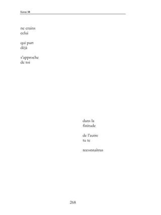 Livre 18




ne crains
celui

qui part
déjà

s’approche
de toi




                   dans la
                   finitude

                   de l’autre
                   tu te

                   reconnaîtras




             268
 
