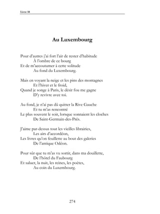 Livre 18




                    Au Luxembourg

Pour d’autres j’ai fort l’air de rester d’habitude
       À l’ombre de ce bourg
Et de m’accoutumer à cette solitude
       Au fond du Luxembourg.

Mais en voyant la neige et les pins des montagnes
       Et l’hiver et le froid,
Quand je songe à Paris, le désir fou me gagne
       D’y revivre avec toi.

Au fond, je n’ai pas dû quitter la Rive Gauche
        Et tu m’as rencontré
Le plus souvent le soir, lorsque sonnaient les cloches
        De Saint-Germain-des-Prés.

J’aime par-dessus tout les vieilles librairies,
        Les airs d’accordéon,
Les livres qu’on feuillette au bout des galeries
        De l’antique Odéon.

Pour sûr que tu m’as vu sortir, dans ma douillette,
        De l’hôtel du Faubourg
Et saluer, la nuit, les reines, les poètes,
        Au coin du Luxembourg.




                               274
 