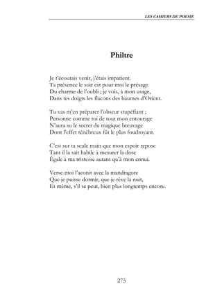 LES CAHIERS DE POESIE




                          Philtre

Je t’écoutais venir, j’étais impatient.
Ta présence le soir est pour moi le présage
Du charme de l’oubli ; je vois, à mon usage,
Dans tes doigts les flacons des baumes d’Orient.

Tu vas m’en préparer l’obscur stupéfiant ;
Personne comme toi de tout mon entourage
N’aura su le secret du magique breuvage
Dont l’effet ténébreux fût le plus foudroyant.

C’est sur ta seule main que mon espoir repose
Tant il la sait habile à mesurer la dose
Égale à ma tristesse autant qu’à mon ennui.

Verse-moi l’aconit avec la mandragore
Que je puisse dormir, que je rêve la nuit,
Et même, s’il se peut, bien plus longtemps encore.




                             275
 